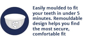 Self Fit night guard is easily remoulded to fit your teeth in under 5 minutes. Remouldable design helps you find the most secure, comfortable fit
